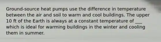 Ground-source heat pumps use the difference in temperature between the air and soil to warm and cool buildings. The upper 10 ft of the Earth is always at a constant temperature of ___ which is ideal for warming buildings in the winter and cooling them in summer.