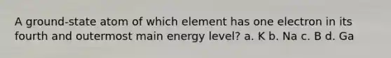 A ground-state atom of which element has one electron in its fourth and outermost main energy level? a. K b. Na c. B d. Ga