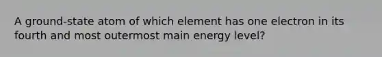 A ground-state atom of which element has one electron in its fourth and most outermost main energy level?