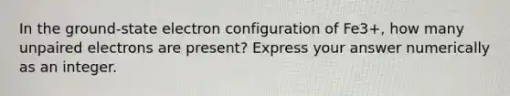 In the ground-state electron configuration of Fe3+, how many unpaired electrons are present? Express your answer numerically as an integer.