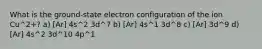 What is the ground-state electron configuration of the ion Cu^2+? a) [Ar] 4s^2 3d^7 b) [Ar] 4s^1 3d^8 c) [Ar] 3d^9 d) [Ar] 4s^2 3d^10 4p^1