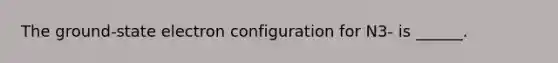 The ground-state electron configuration for N3- is ______.