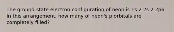 The ground-state electron configuration of neon is 1s 2 2s 2 2p6 In this arrangement, how many of neon's p orbitals are completely filled?