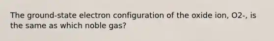 The ground-state electron configuration of the oxide ion, O2-, is the same as which noble gas?