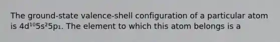 The ground-state valence-shell configuration of a particular atom is 4d¹⁰5s²5p₁. The element to which this atom belongs is a