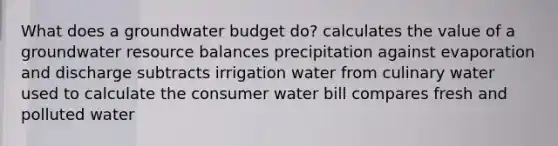 What does a groundwater budget do? calculates the value of a groundwater resource balances precipitation against evaporation and discharge subtracts irrigation water from culinary water used to calculate the consumer water bill compares fresh and polluted water