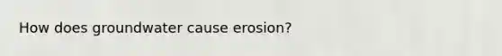 How does groundwater cause erosion?