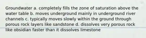 Groundwater a. completely fills the zone of saturation above the water table b. moves underground mainly in underground river channels c. typically moves slowly within the ground through porous rock layers like sandstone d. dissolves very porous rock like obsidian faster than it dissolves limestone