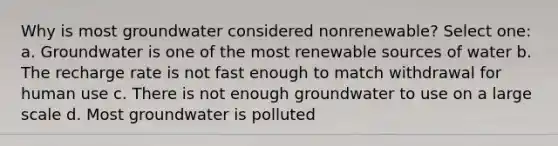 Why is most groundwater considered nonrenewable? Select one: a. Groundwater is one of the most renewable sources of water b. The recharge rate is not fast enough to match withdrawal for human use c. There is not enough groundwater to use on a large scale d. Most groundwater is polluted