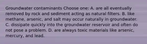 Groundwater contaminants Choose one: A. are all eventually removed by rock and sediment acting as natural filters. B. like methane, arsenic, and salt may occur naturally in groundwater. C. dissipate quickly into the groundwater reservoir and often do not pose a problem. D. are always toxic materials like arsenic, mercury, and lead.