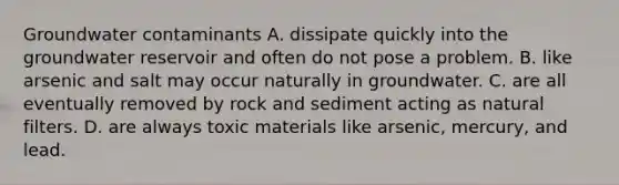 Groundwater contaminants A. dissipate quickly into the groundwater reservoir and often do not pose a problem. B. like arsenic and salt may occur naturally in groundwater. C. are all eventually removed by rock and sediment acting as natural filters. D. are always toxic materials like arsenic, mercury, and lead.