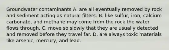 Groundwater contaminants A. are all eventually removed by rock and sediment acting as natural filters. B. like sulfur, iron, calcium carbonate, and methane may come from the rock the water flows through. C. move so slowly that they are usually detected and removed before they travel far. D. are always toxic materials like arsenic, mercury, and lead.