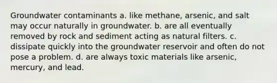 Groundwater contaminants a. like methane, arsenic, and salt may occur naturally in groundwater. b. are all eventually removed by rock and sediment acting as natural filters. c. dissipate quickly into the groundwater reservoir and often do not pose a problem. d. are always toxic materials like arsenic, mercury, and lead.