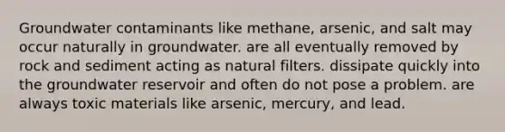 Groundwater contaminants like methane, arsenic, and salt may occur naturally in groundwater. are all eventually removed by rock and sediment acting as natural filters. dissipate quickly into the groundwater reservoir and often do not pose a problem. are always toxic materials like arsenic, mercury, and lead.