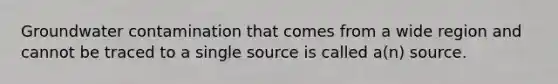 Groundwater contamination that comes from a wide region and cannot be traced to a single source is called a(n) source.