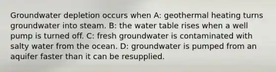 Groundwater depletion occurs when A: geothermal heating turns groundwater into steam. B: the water table rises when a well pump is turned off. C: fresh groundwater is contaminated with salty water from the ocean. D: groundwater is pumped from an aquifer faster than it can be resupplied.