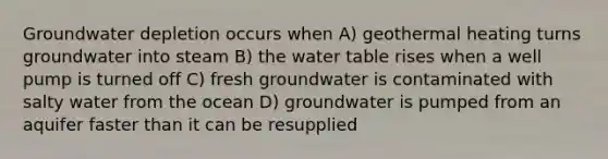 Groundwater depletion occurs when A) geothermal heating turns groundwater into steam B) <a href='https://www.questionai.com/knowledge/kra6qgcwqy-the-water-table' class='anchor-knowledge'>the water table</a> rises when a well pump is turned off C) fresh groundwater is contaminated with salty water from the ocean D) groundwater is pumped from an aquifer faster than it can be resupplied