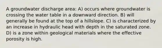 A groundwater discharge area: A) occurs where groundwater is crossing <a href='https://www.questionai.com/knowledge/kra6qgcwqy-the-water-table' class='anchor-knowledge'>the water table</a> in a downward direction. B) will generally be found at the top of a hillslope. C) is characterized by an increase in hydraulic head with depth in the saturated zone. D) is a zone within geological materials where the effective porosity is high.