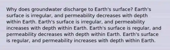 Why does groundwater discharge to Earth's surface? Earth's surface is irregular, and permeability decreases with depth within Earth. Earth's surface is irregular, and permeability increases with depth within Earth. Earth's surface is regular, and permeability decreases with depth within Earth. Earth's surface is regular, and permeability increases with depth within Earth.