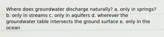 Where does groundwater discharge naturally? a. only in springs? b. only in streams c. only in aquifers d. wherever the groundwater table intersects the ground surface e. only in the ocean