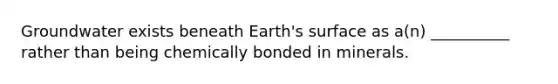 Groundwater exists beneath Earth's surface as a(n) __________ rather than being chemically bonded in minerals.