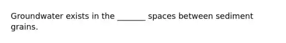 Groundwater exists in the _______ spaces between sediment grains.