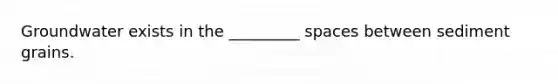 Groundwater exists in the _________ spaces between sediment grains.