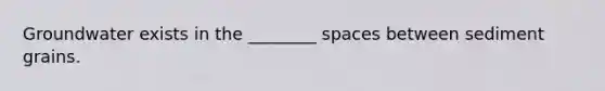 Groundwater exists in the ________ spaces between sediment grains.