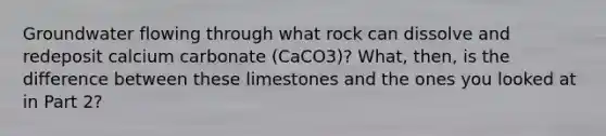 Groundwater flowing through what rock can dissolve and redeposit calcium carbonate (CaCO3)? What, then, is the difference between these limestones and the ones you looked at in Part 2?