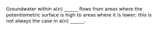 Groundwater within a(n) ______ flows from areas where the potentiometric surface is high to areas where it is lower; this is not always the case in a(n) ______.