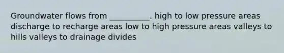 Groundwater flows from __________. high to low pressure areas discharge to recharge areas low to high pressure areas valleys to hills valleys to drainage divides