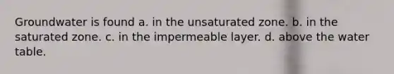 Groundwater is found a. in the unsaturated zone. b. in the saturated zone. c. in the impermeable layer. d. above the water table.