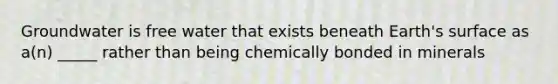 Groundwater is free water that exists beneath Earth's surface as a(n) _____ rather than being chemically bonded in minerals