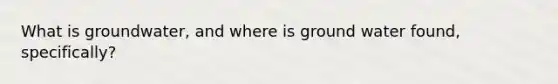 What is groundwater, and where is ground water found, specifically?