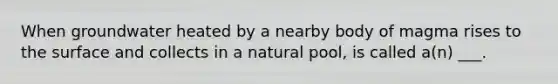 When groundwater heated by a nearby body of magma rises to the surface and collects in a natural pool, is called a(n) ___.