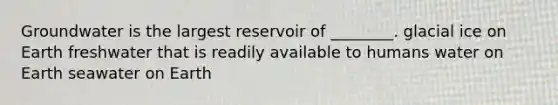 Groundwater is the largest reservoir of ________. glacial ice on Earth freshwater that is readily available to humans water on Earth seawater on Earth