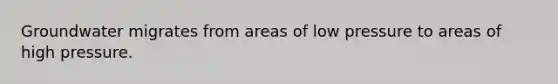 Groundwater migrates from areas of low pressure to areas of high pressure.