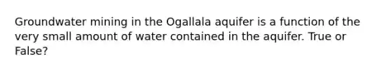 Groundwater mining in the Ogallala aquifer is a function of the very small amount of water contained in the aquifer. True or False?