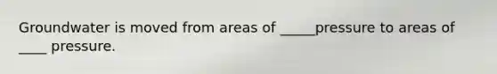 Groundwater is moved from areas of _____pressure to areas of ____ pressure.