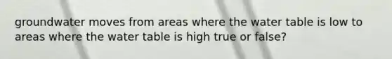 groundwater moves from areas where <a href='https://www.questionai.com/knowledge/kra6qgcwqy-the-water-table' class='anchor-knowledge'>the water table</a> is low to areas where the water table is high true or false?