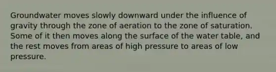 Groundwater moves slowly downward under the influence of gravity through the zone of aeration to the zone of saturation. Some of it then moves along the surface of the water table, and the rest moves from areas of high pressure to areas of low pressure.