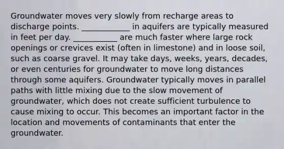 Groundwater moves very slowly from recharge areas to discharge points. ____________ in aquifers are typically measured in feet per day. ___________ are much faster where large rock openings or crevices exist (often in limestone) and in loose soil, such as coarse gravel. It may take days, weeks, years, decades, or even centuries for groundwater to move long distances through some aquifers. Groundwater typically moves in parallel paths with little mixing due to the slow movement of groundwater, which does not create sufficient turbulence to cause mixing to occur. This becomes an important factor in the location and movements of contaminants that enter the groundwater.