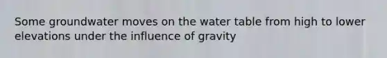 Some groundwater moves on the water table from high to lower elevations under the influence of gravity