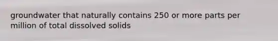 groundwater that naturally contains 250 or more parts per million of total dissolved solids