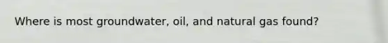 Where is most groundwater, oil, and natural gas found?