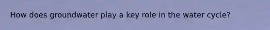 How does groundwater play a key role in the water cycle?