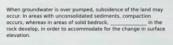 When groundwater is over pumped, subsidence of the land may occur. In areas with unconsolidated sediments, compaction occurs, whereas in areas of solid bedrock, _______________ in the rock develop, in order to accommodate for the change in surface elevation.