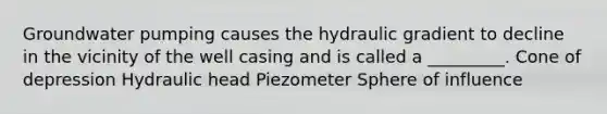 Groundwater pumping causes the hydraulic gradient to decline in the vicinity of the well casing and is called a _________. Cone of depression Hydraulic head Piezometer Sphere of influence