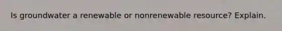 Is groundwater a renewable or nonrenewable resource? Explain.