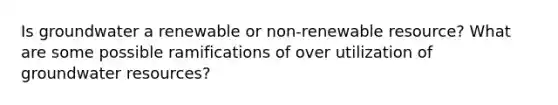 Is groundwater a renewable or non-renewable resource? What are some possible ramifications of over utilization of groundwater resources?